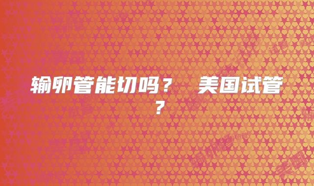 输卵管能切吗？ 美国试管？