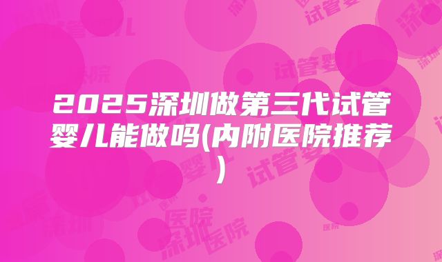 2025深圳做第三代试管婴儿能做吗(内附医院推荐)
