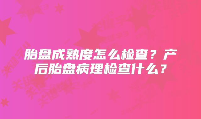 胎盘成熟度怎么检查？产后胎盘病理检查什么？
