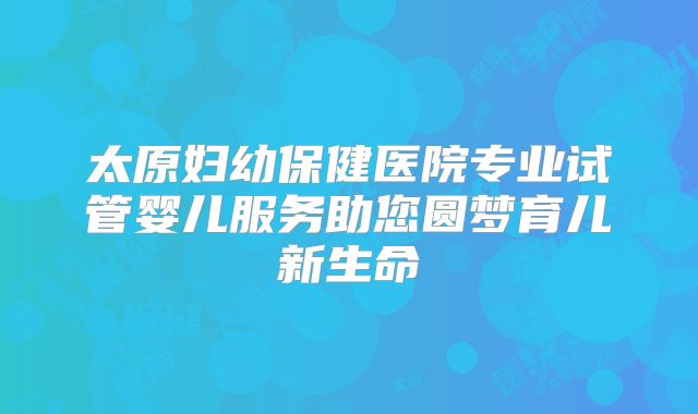 太原妇幼保健医院专业试管婴儿服务助您圆梦育儿新生命