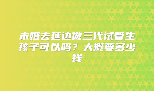 未婚去延边做三代试管生孩子可以吗？大概要多少钱