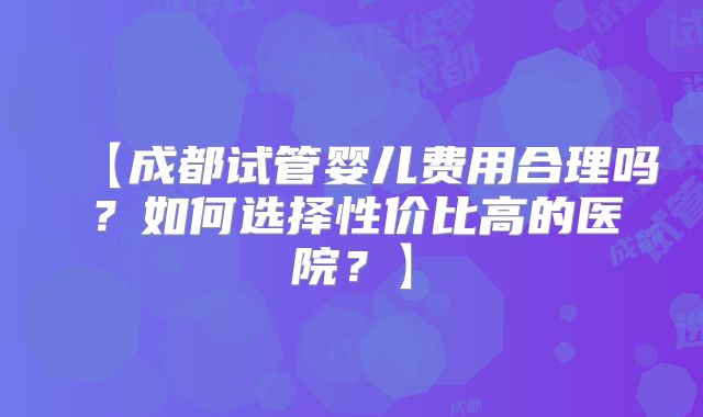 【成都试管婴儿费用合理吗？如何选择性价比高的医院？】