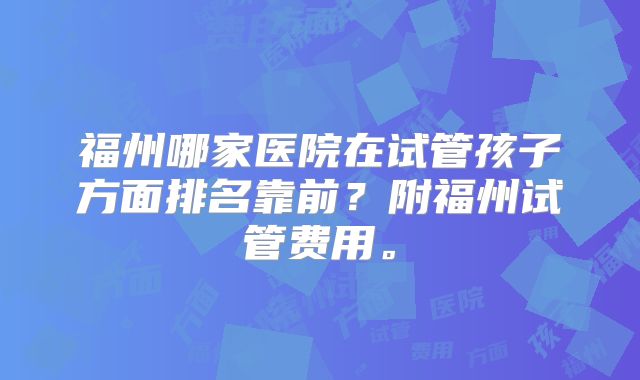 福州哪家医院在试管孩子方面排名靠前？附福州试管费用。