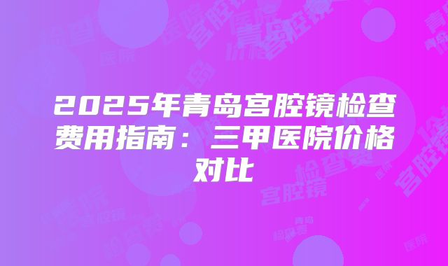 2025年青岛宫腔镜检查费用指南：三甲医院价格对比