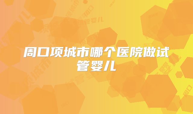 周口项城市哪个医院做试管婴儿