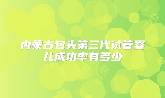 内蒙古包头第三代试管婴儿成功率有多少