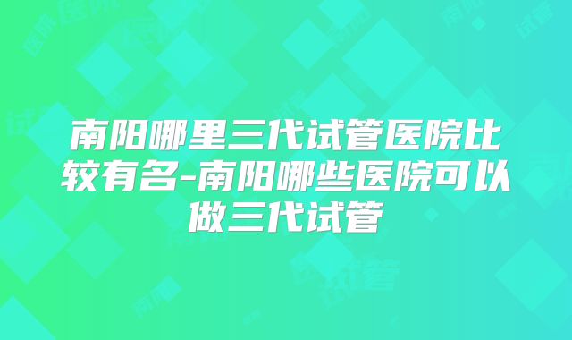 南阳哪里三代试管医院比较有名-南阳哪些医院可以做三代试管