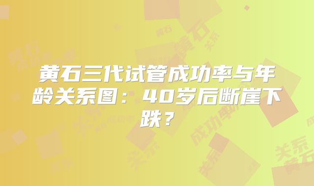 黄石三代试管成功率与年龄关系图：40岁后断崖下跌？