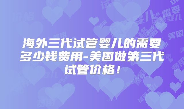 海外三代试管婴儿的需要多少钱费用-美国做第三代试管价格！