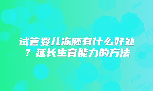 试管婴儿冻胚有什么好处？延长生育能力的方法