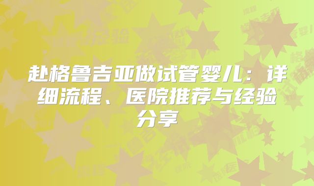 赴格鲁吉亚做试管婴儿：详细流程、医院推荐与经验分享