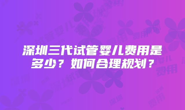 深圳三代试管婴儿费用是多少?如何合理规划?