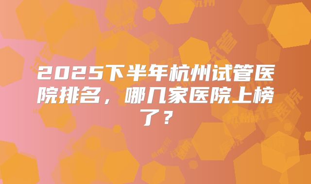 2025下半年杭州试管医院排名,哪几家医院上榜了?
