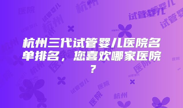 杭州三代试管婴儿医院名单排名，您喜欢哪家医院？
