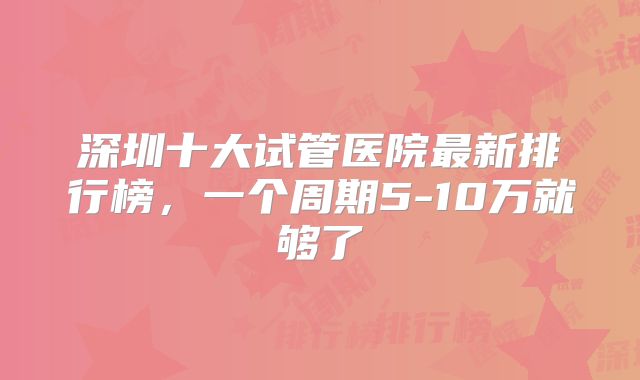 深圳十大试管医院最新排行榜，一个周期5-10万就够了