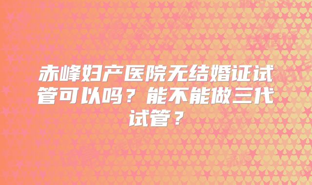 赤峰妇产医院无结婚证试管可以吗?能不能做三代试管?