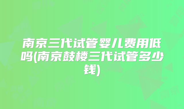 南京三代试管婴儿费用低吗(南京鼓楼三代试管多少钱)