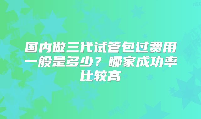 国内做三代试管包过费用一般是多少？哪家成功率比较高