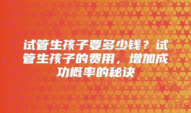 试管生孩子要多少钱?试管生孩子的费用,增加成功概率的秘诀