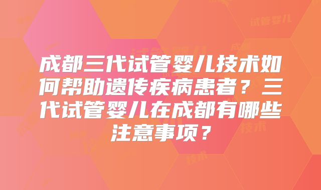 成都三代试管婴儿技术如何帮助遗传疾病患者？三代试管婴儿在成都有哪些注意事项？