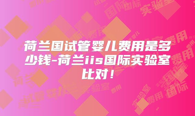荷兰国试管婴儿费用是多少钱-荷兰iis国际实验室比对！
