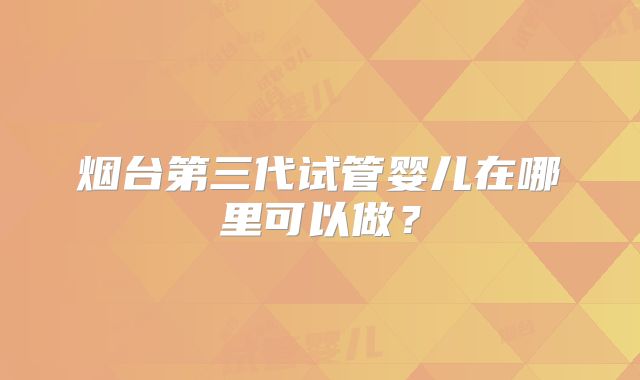 烟台第三代试管婴儿在哪里可以做?
