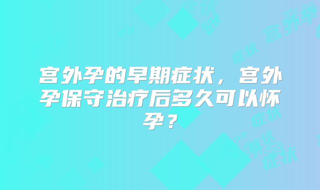 宫外孕的早期症状,宫外孕保守治疗后多久可以怀孕?