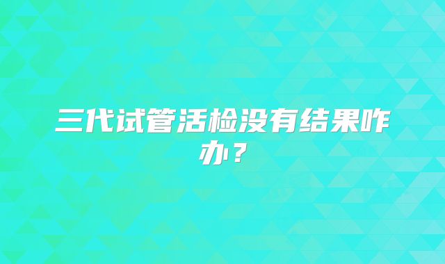 三代试管活检没有结果咋办？