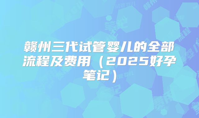 赣州三代试管婴儿的全部流程及费用（2025好孕笔记）