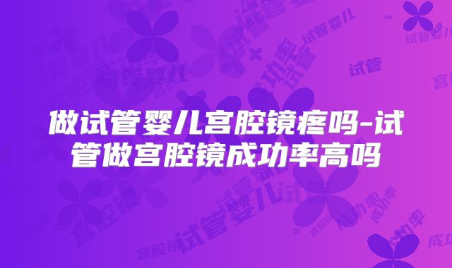 做试管婴儿宫腔镜疼吗-试管做宫腔镜成功率高吗