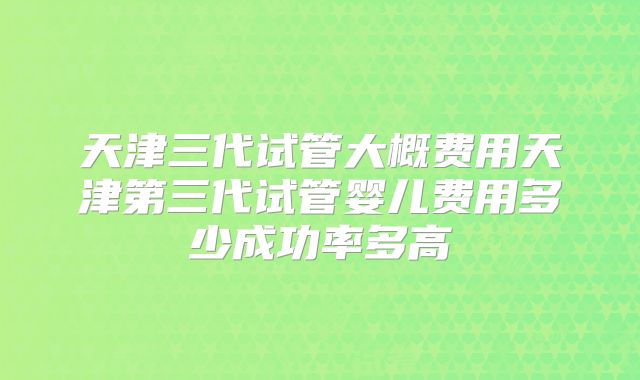 天津三代试管大概费用天津第三代试管婴儿费用多少成功率多高