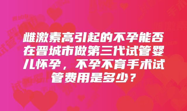 雌激素高引起的不孕能否在晋城市做第三代试管婴儿怀孕,不孕不育手术试管费用是多少?