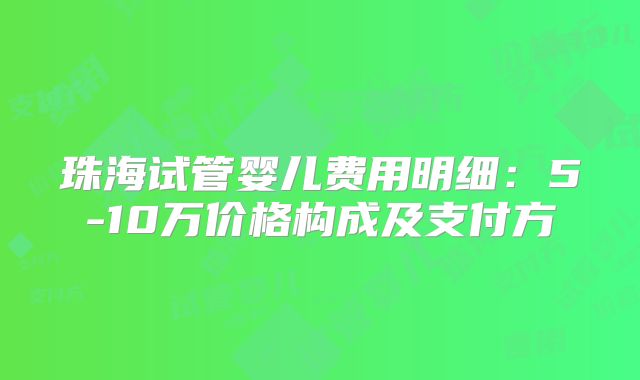 珠海试管婴儿费用明细：5-10万价格构成及支付方