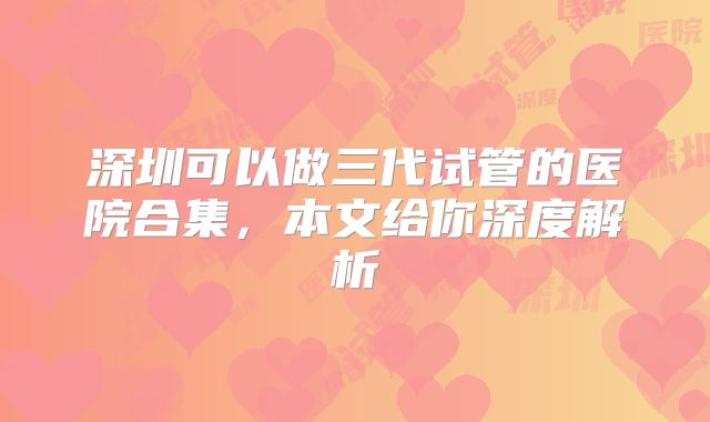 深圳可以做三代试管的医院合集，本文给你深度解析