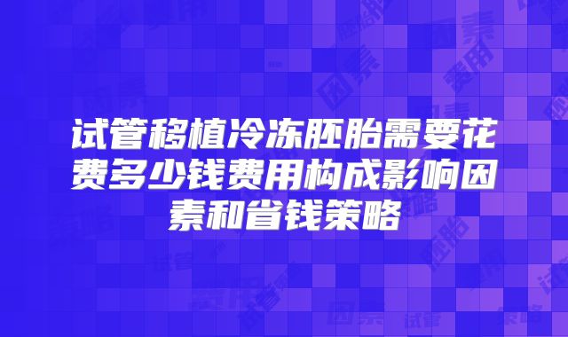试管移植冷冻胚胎需要花费多少钱费用构成影响因素和省钱策略