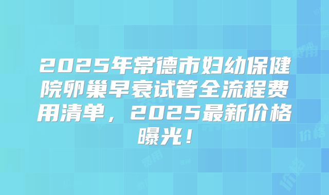 2025年常德市妇幼保健院卵巢早衰试管全流程费用清单,2025最新价格曝光!