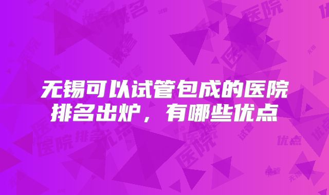无锡可以试管包成的医院排名出炉，有哪些优点
