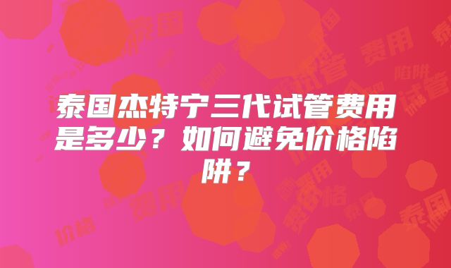泰国杰特宁三代试管费用是多少？如何避免价格陷阱？