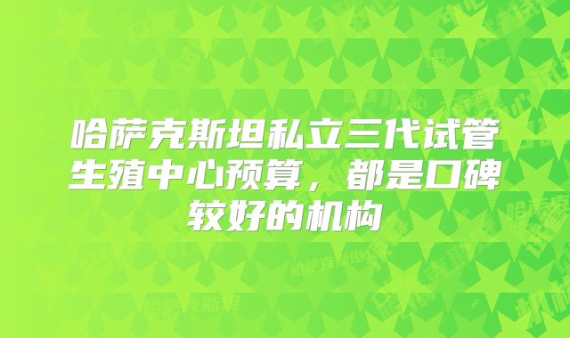 哈萨克斯坦私立三代试管生殖中心预算，都是口碑较好的机构