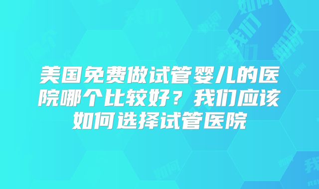 美国免费做试管婴儿的医院哪个比较好?我们应该如何选择试管医院