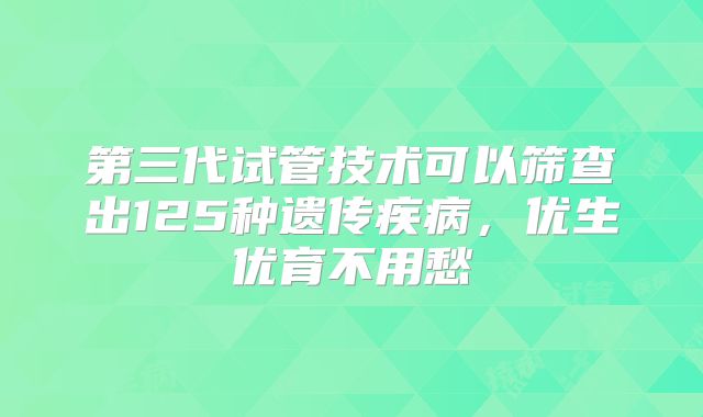第三代试管技术可以筛查出125种遗传疾病，优生优育不用愁