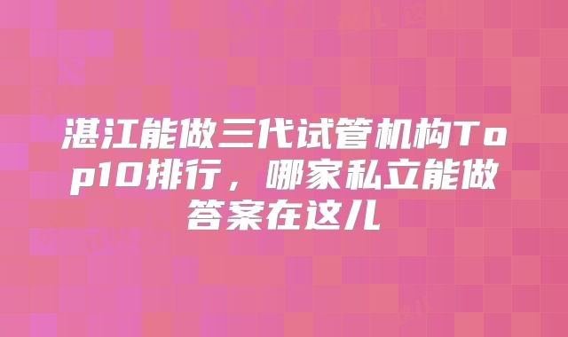 湛江能做三代试管机构Top10排行，哪家私立能做答案在这儿
