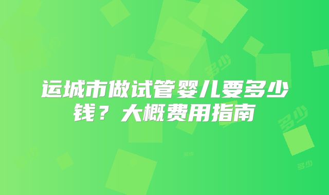 运城市做试管婴儿要多少钱？大概费用指南