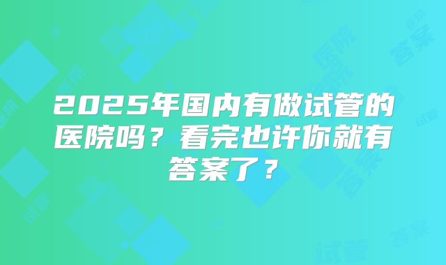 2025年国内有做试管的医院吗？看完也许你就有答案了？