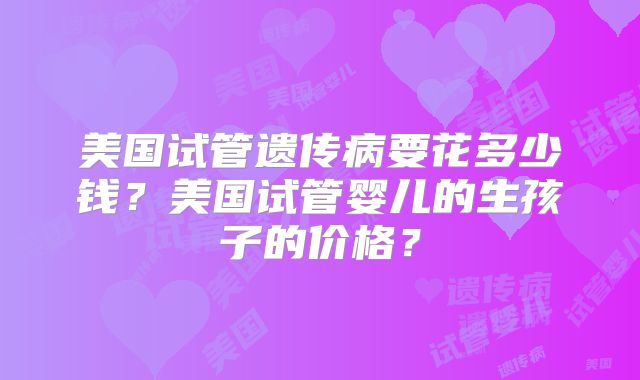 美国试管遗传病要花多少钱?美国试管婴儿的生孩子的价格?