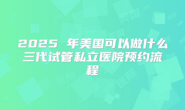 2025 年美国可以做什么三代试管私立医院预约流程
