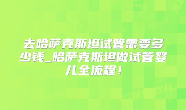 去哈萨克斯坦试管需要多少钱_哈萨克斯坦做试管婴儿全流程！