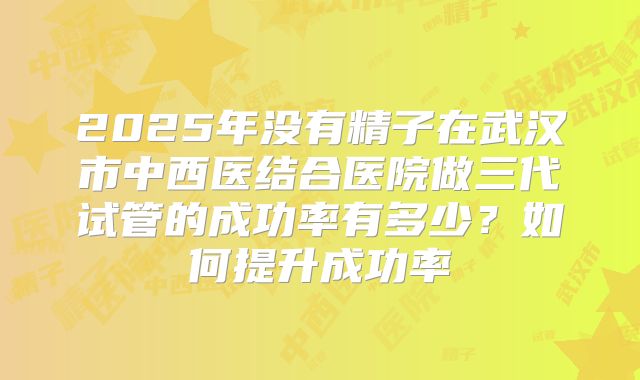 2025年没有精子在武汉市中西医结合医院做三代试管的成功率有多少?如何提升成功率