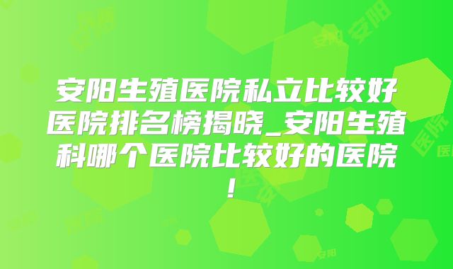 安阳生殖医院私立比较好医院排名榜揭晓_安阳生殖科哪个医院比较好的医院!