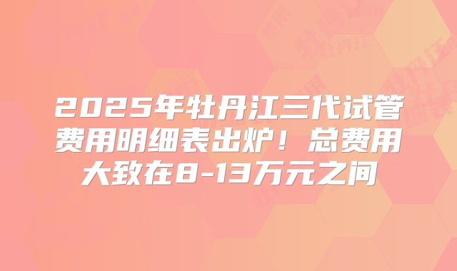 2025年牡丹江三代试管费用明细表出炉！总费用大致在8-13万元之间